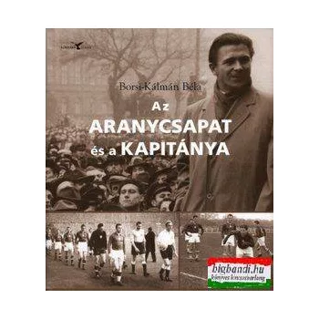   Borsi-Kálmán Béla - Az Aranycsapat és a kapitánya Sorsvázlatok a magyar futballpályák világából Alberttől Varga Zoltánig