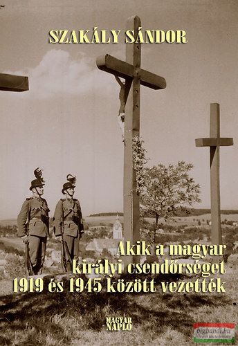 Szakály Sándor - Akik a magyar királyi csendőrséget 1919 és 1945 között vezették 