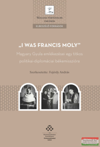 Fejérdy András - I was Francis Moly - Magyary Gyula emlékezései egy titkos politikai-diplomáciai békemisszióra