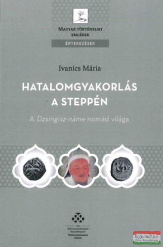 Ivanics Mária - Hatalomgyakorlás a steppén - A Dzsingisz-náme nomád világa