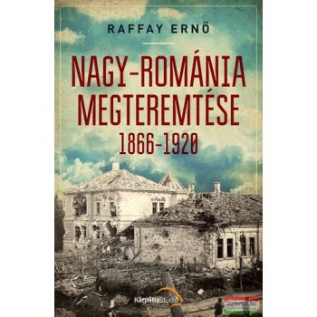 Raffay Ernő - Nagy-Románia megteremtése 1866-1920