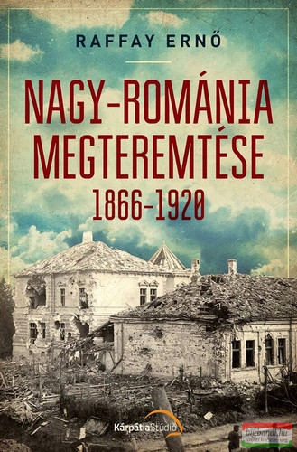 Raffay Ernő - Nagy-Románia megteremtése 1866-1920