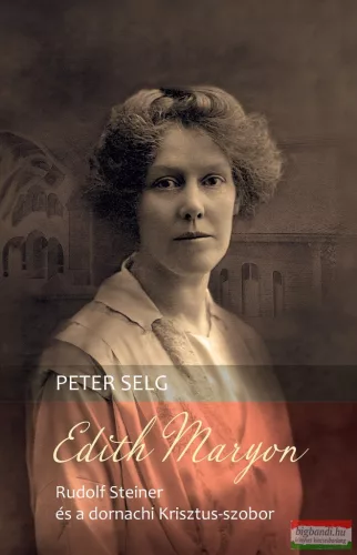 Peter Selg - Edith Maryon – Rudolf Steiner és a dornachi Krisztus-szobor
