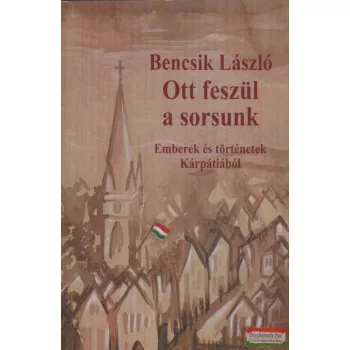   Bencsik László - Ott feszül a sorsunk - Emberek és történetek Kárpátiából