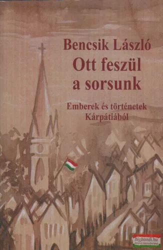 Bencsik László - Ott feszül a sorsunk - Emberek és történetek Kárpátiából